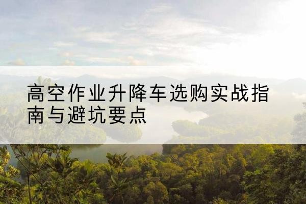 淮阴升降车怎么选-高空作业升降车选购实战指南与避坑要点