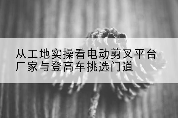 淮阴电动剪叉升降平台厂家-从工地实操看电动剪叉平台厂家与登高车挑选门道