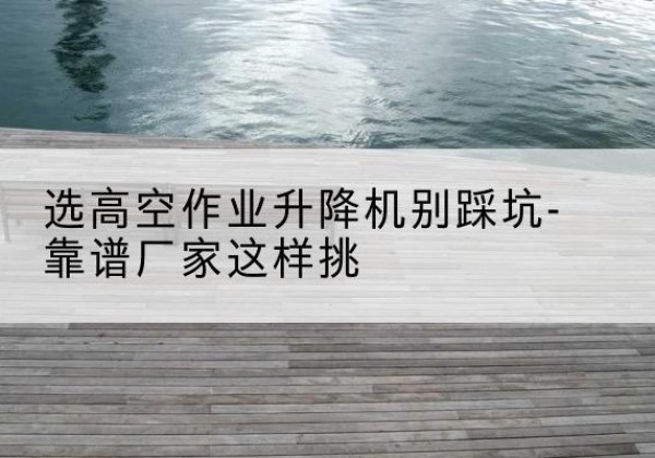 淮阴剪叉式升降机厂家-选高空作业升降机别踩坑-靠谱厂家这样挑