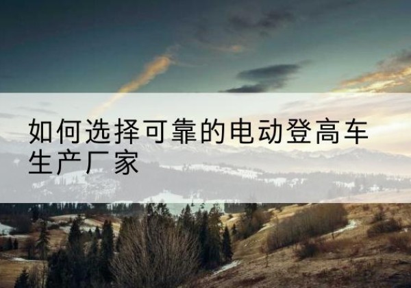 淮阴电动登高车厂家-如何选择可靠的电动登高车生产厂家
