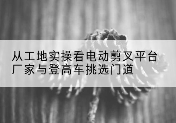 淮阴电动剪叉升降平台厂家-从工地实操看电动剪叉平台厂家与登高车挑选门道
