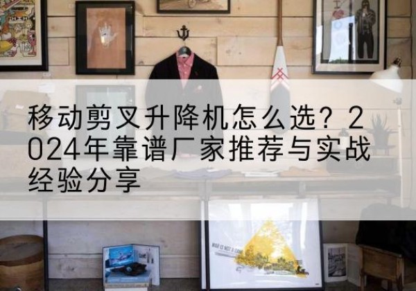 淮阴升降平台厂家推荐-移动剪叉升降机怎么选？2024年靠谱厂家推荐与实战经验分享